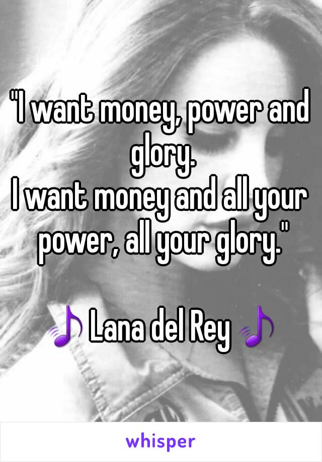 "I want money, power and glory.
I want money and all your power, all your glory."

🎵Lana del Rey🎵