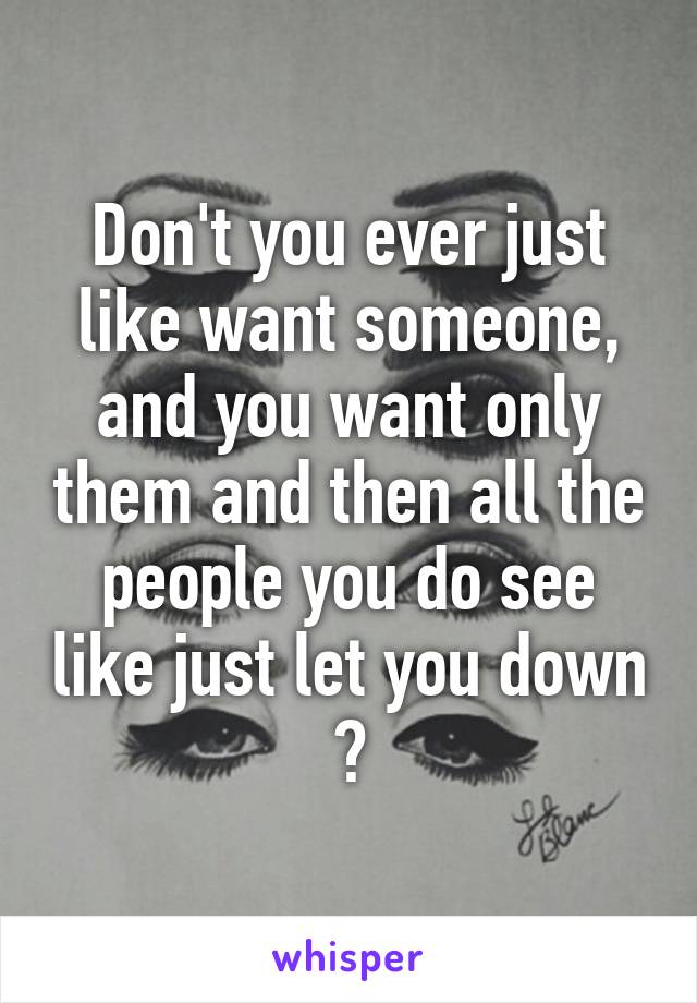 Don't you ever just like want someone, and you want only them and then all the people you do see like just let you down ?