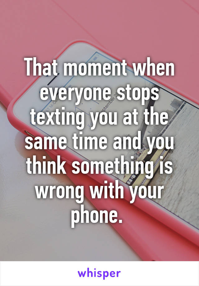 That moment when everyone stops texting you at the same time and you think something is wrong with your phone. 