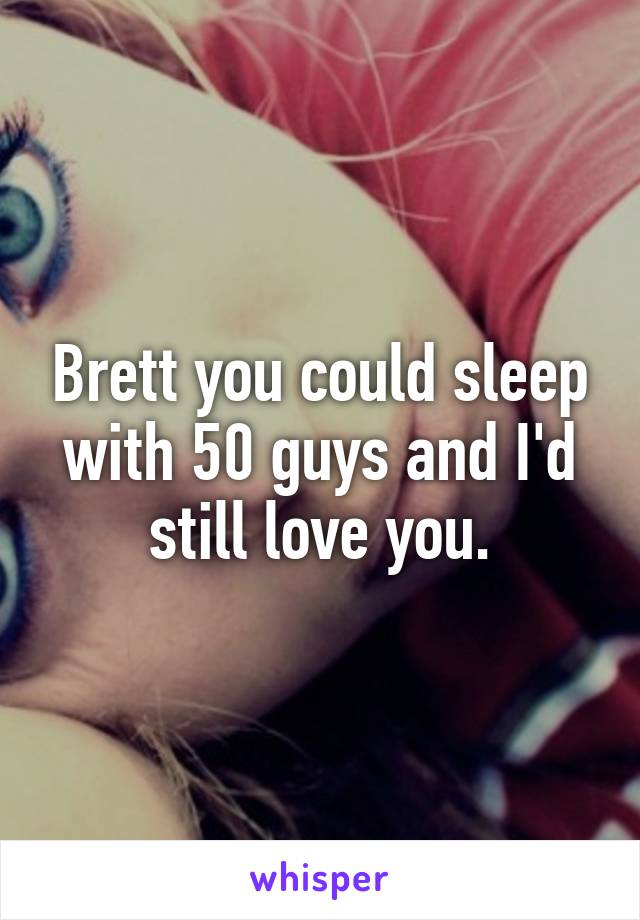 Brett you could sleep with 50 guys and I'd still love you.