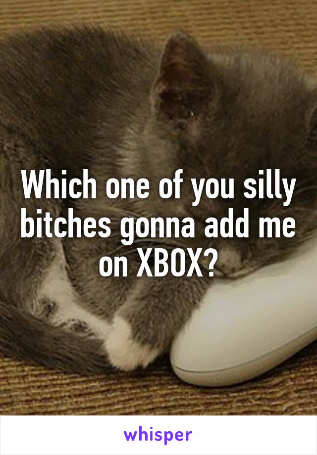 Which one of you silly bitches gonna add me on XBOX?