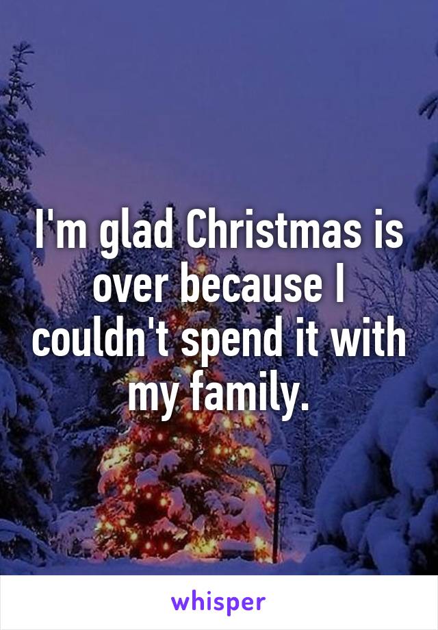 I'm glad Christmas is over because I couldn't spend it with my family.