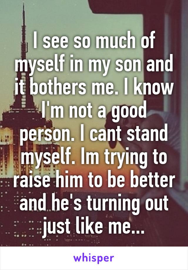 I see so much of myself in my son and it bothers me. I know I'm not a good person. I cant stand myself. Im trying to raise him to be better and he's turning out just like me...