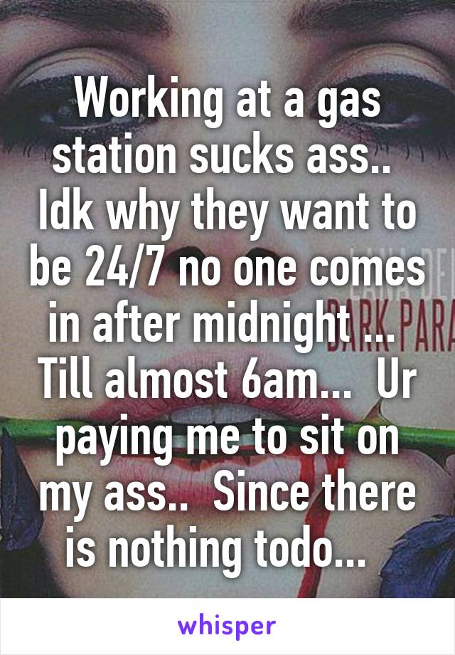 Working at a gas station sucks ass..  Idk why they want to be 24/7 no one comes in after midnight ...  Till almost 6am...  Ur paying me to sit on my ass..  Since there is nothing todo...  