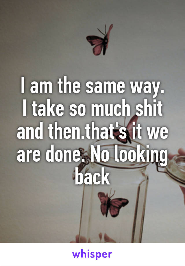 I am the same way.
I take so much shit and then.that's it we are done. No looking back