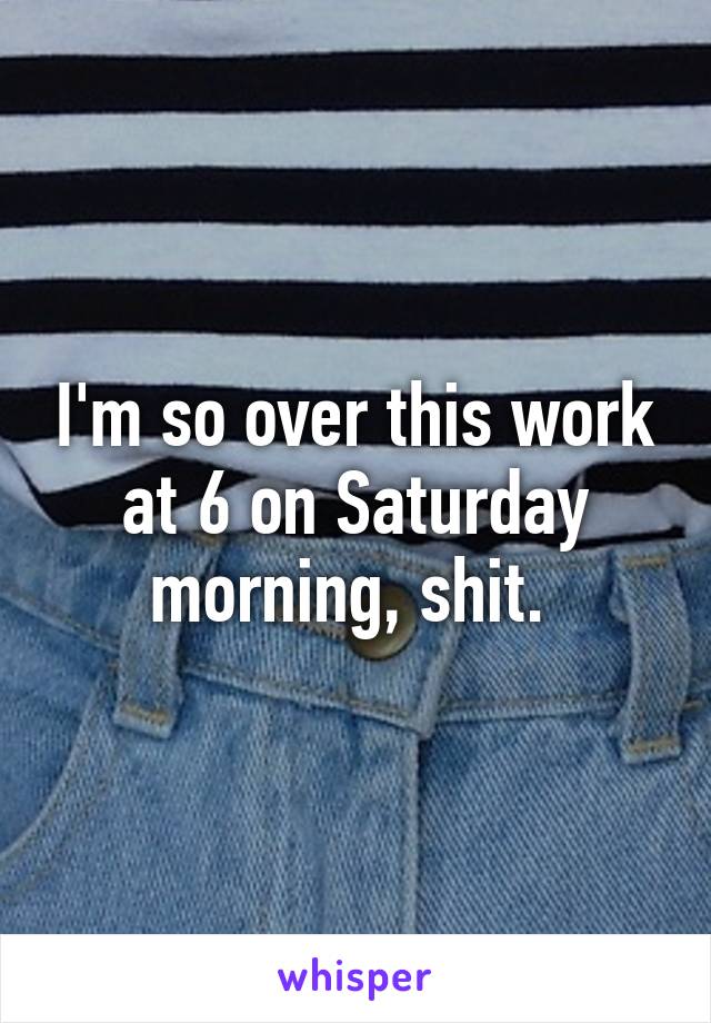 I'm so over this work at 6 on Saturday morning, shit. 