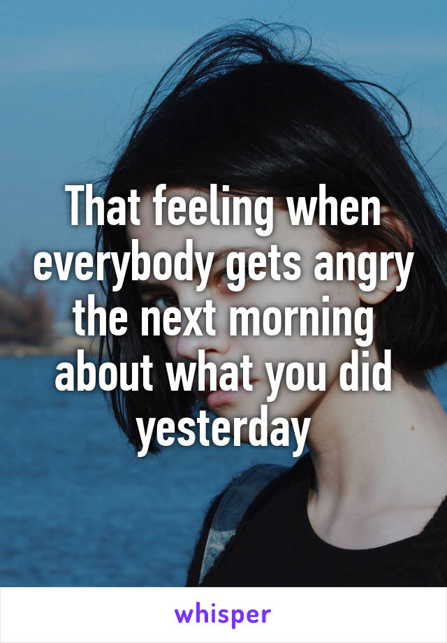 That feeling when everybody gets angry the next morning about what you did yesterday