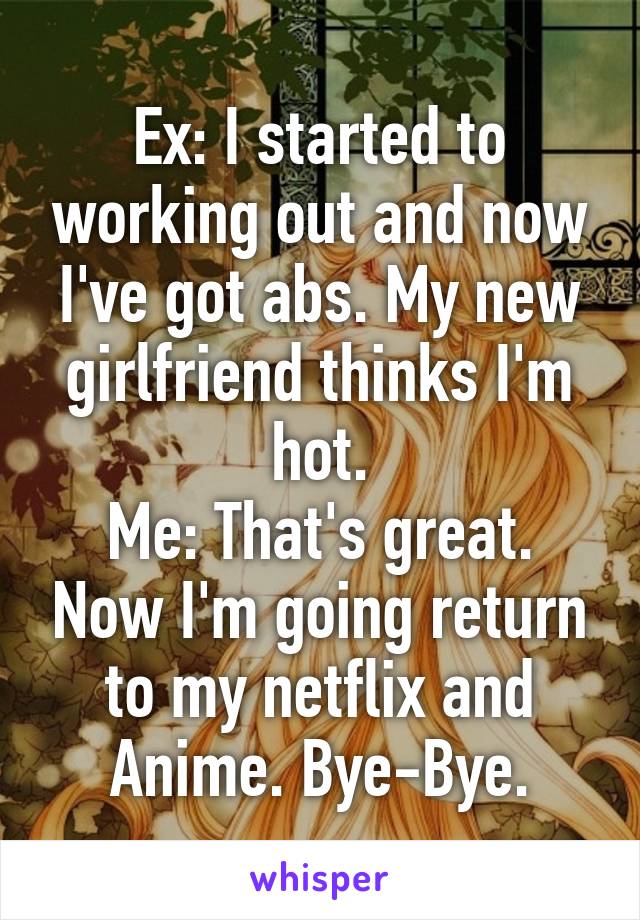 Ex: I started to working out and now I've got abs. My new girlfriend thinks I'm hot.
Me: That's great. Now I'm going return to my netflix and Anime. Bye-Bye.