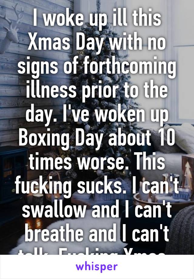 I woke up ill this Xmas Day with no signs of forthcoming illness prior to the day. I've woken up Boxing Day about 10 times worse. This fucking sucks. I can't swallow and I can't breathe and I can't talk. Fucking Xmas. 