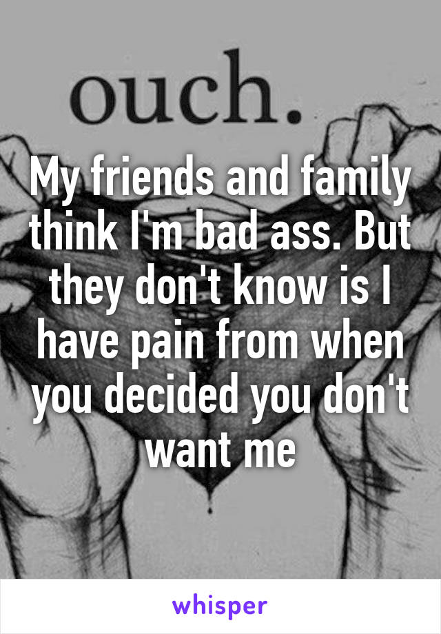 My friends and family think I'm bad ass. But they don't know is I have pain from when you decided you don't want me