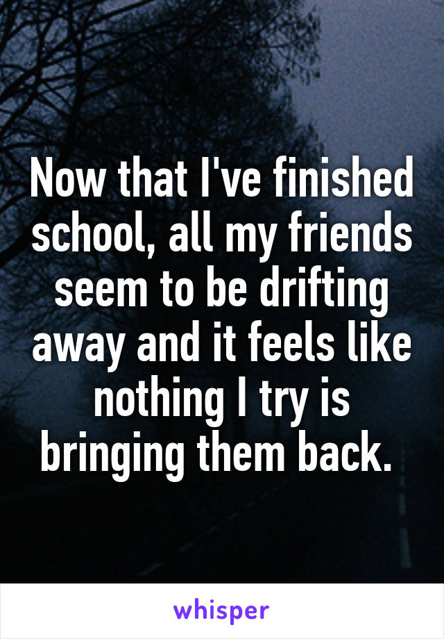 Now that I've finished school, all my friends seem to be drifting away and it feels like nothing I try is bringing them back. 