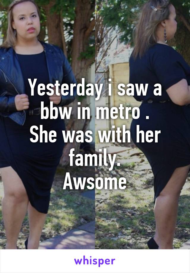 Yesterday i saw a bbw in metro .
She was with her family.
Awsome