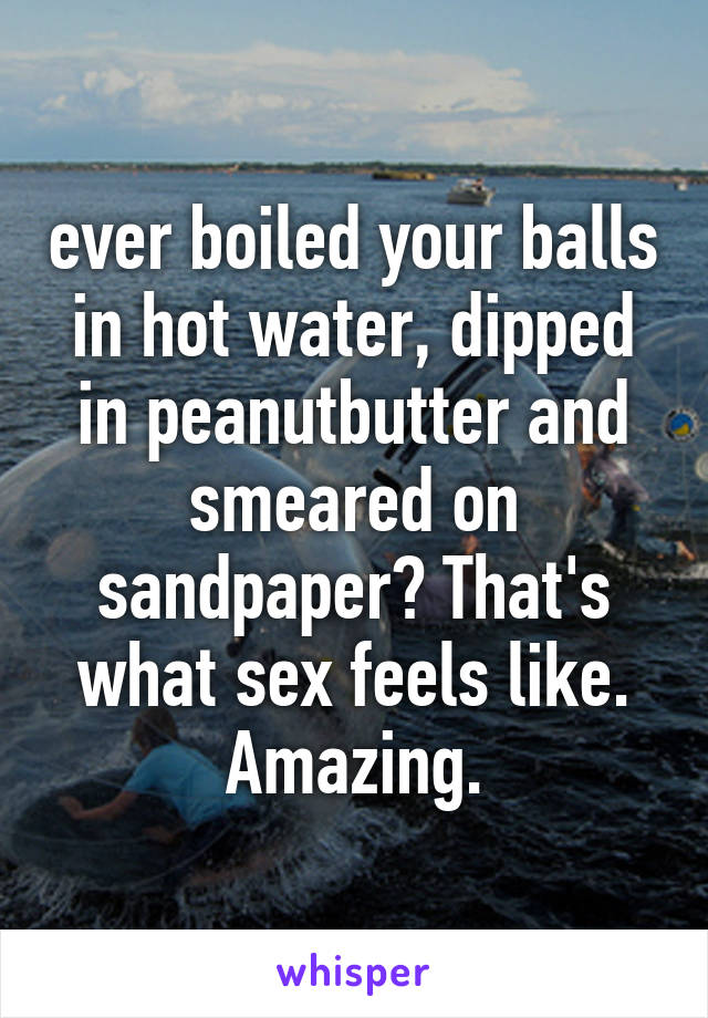 ever boiled your balls in hot water, dipped in peanutbutter and smeared on sandpaper? That's what sex feels like. Amazing.