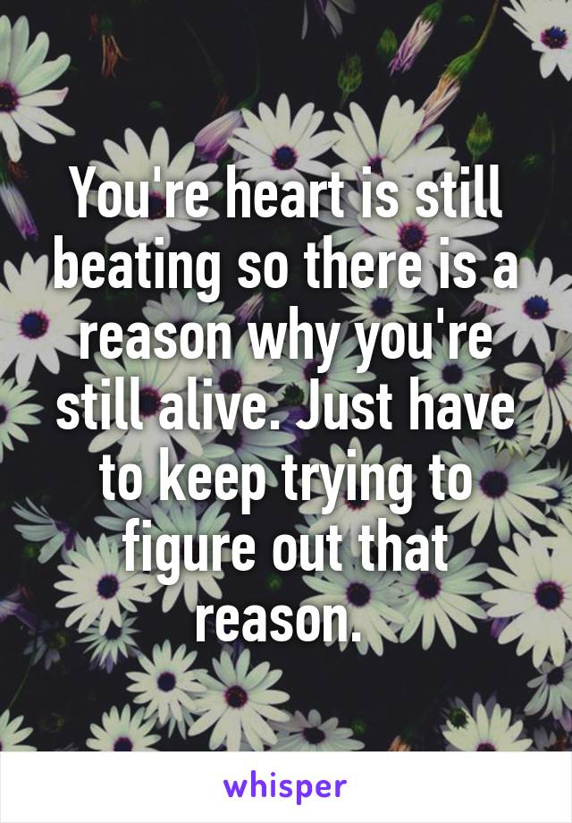 You're heart is still beating so there is a reason why you're still alive. Just have to keep trying to figure out that reason. 