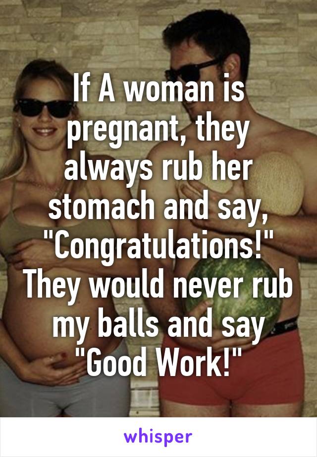 If A woman is pregnant, they always rub her stomach and say, "Congratulations!" They would never rub my balls and say "Good Work!"