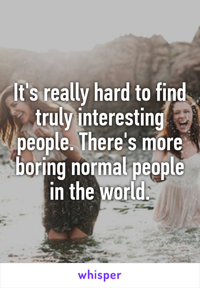 It's really hard to find truly interesting people. There's more boring normal people in the world.