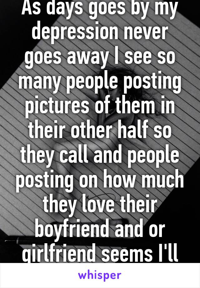 As days goes by my depression never goes away I see so many people posting pictures of them in their other half so they call and people posting on how much they love their boyfriend and or girlfriend seems I'll never be happy