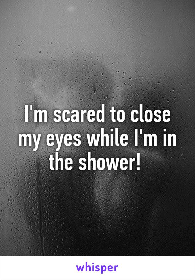 I'm scared to close my eyes while I'm in the shower! 