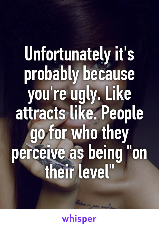 Unfortunately it's probably because you're ugly. Like attracts like. People go for who they perceive as being "on their level"