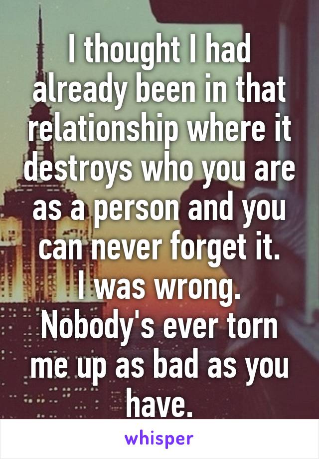 I thought I had already been in that relationship where it destroys who you are as a person and you can never forget it.
I was wrong.
Nobody's ever torn me up as bad as you have.