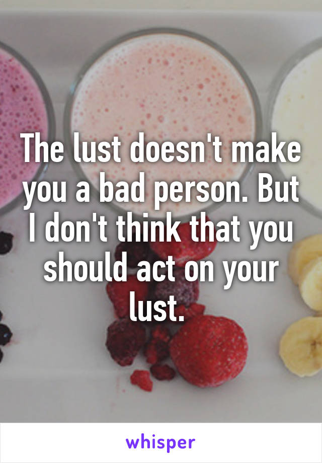 The lust doesn't make you a bad person. But I don't think that you should act on your lust. 