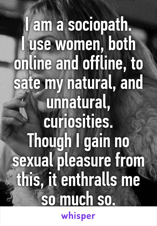 I am a sociopath.
I use women, both online and offline, to sate my natural, and unnatural, curiosities.
Though I gain no sexual pleasure from this, it enthralls me so much so.