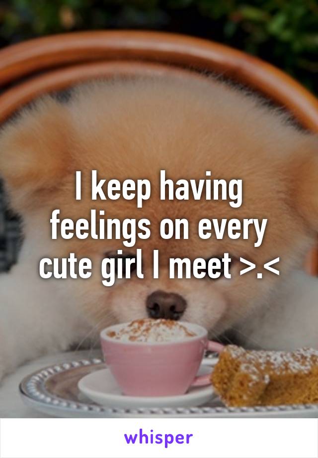 I keep having feelings on every cute girl I meet >.<