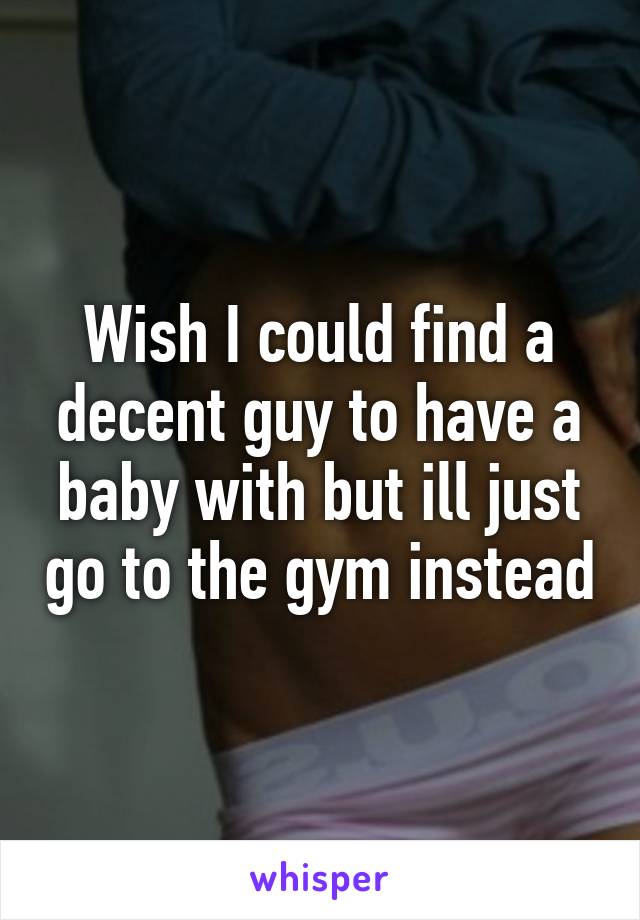 Wish I could find a decent guy to have a baby with but ill just go to the gym instead