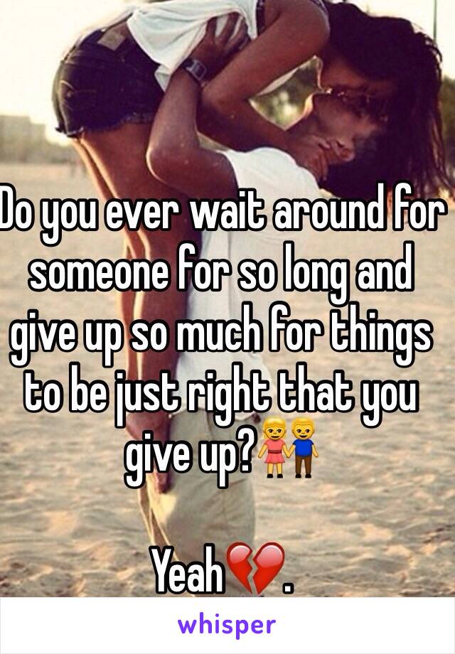 Do you ever wait around for someone for so long and give up so much for things to be just right that you give up?👫 

Yeah💔. 