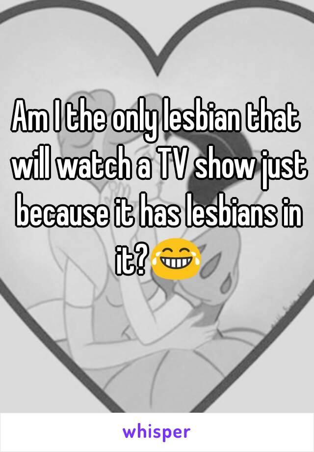 Am I the only lesbian that will watch a TV show just because it has lesbians in it?😂 