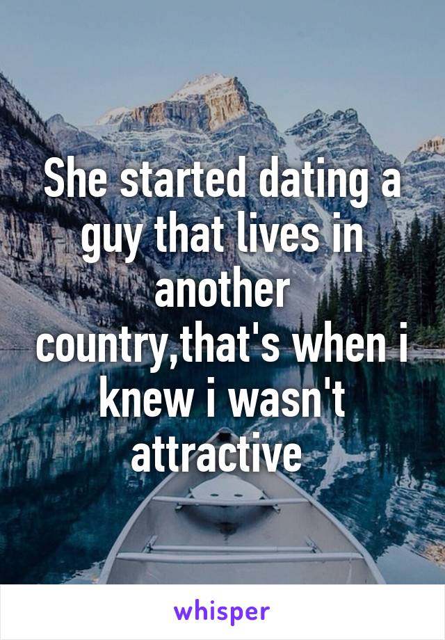 She started dating a guy that lives in another country,that's when i knew i wasn't attractive 