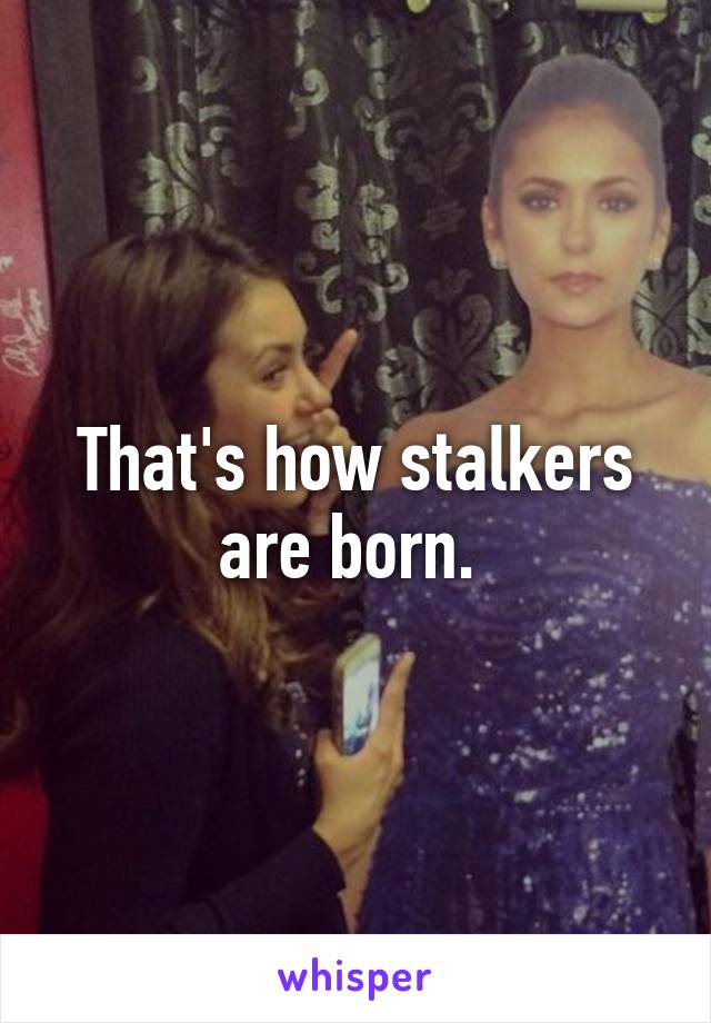 That's how stalkers are born. 