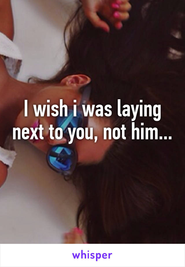 I wish i was laying next to you, not him... 