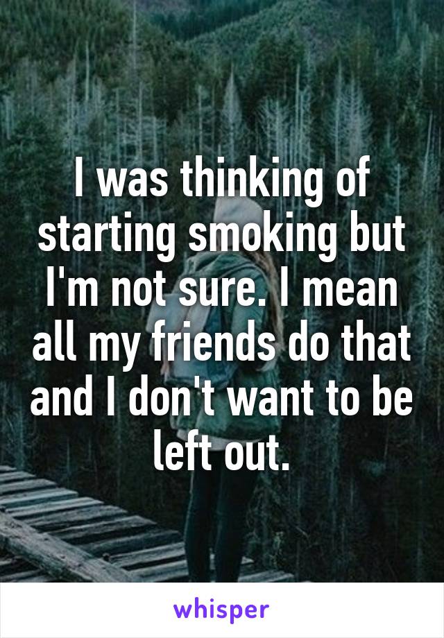 I was thinking of starting smoking but I'm not sure. I mean all my friends do that and I don't want to be left out.