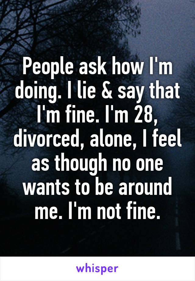 People ask how I'm doing. I lie & say that I'm fine. I'm 28, divorced, alone, I feel as though no one wants to be around me. I'm not fine.