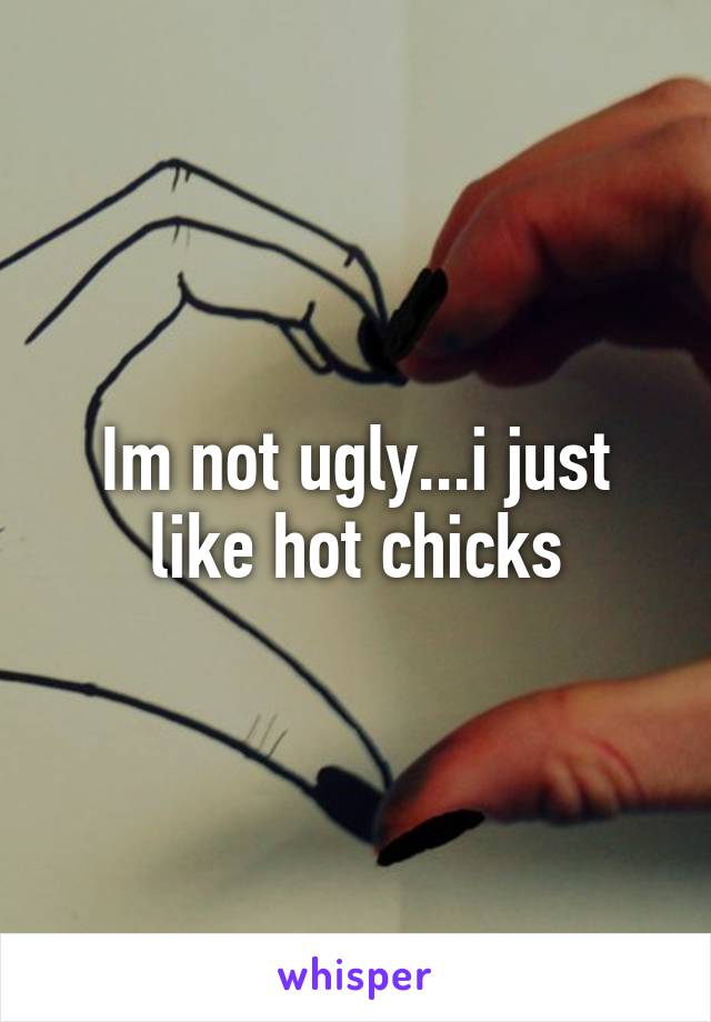 Im not ugly...i just like hot chicks