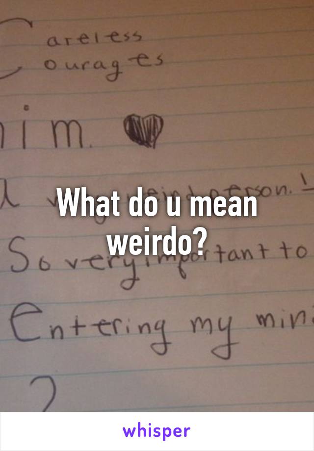 What do u mean weirdo?