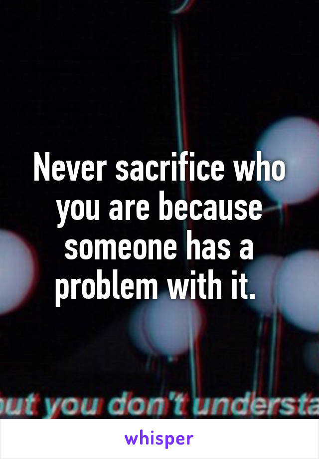 Never sacrifice who you are because someone has a problem with it. 