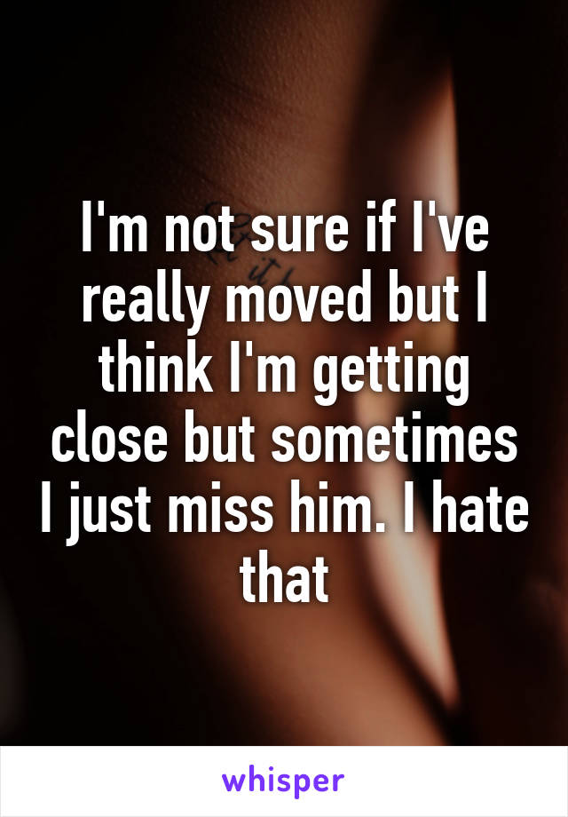 I'm not sure if I've really moved but I think I'm getting close but sometimes I just miss him. I hate that