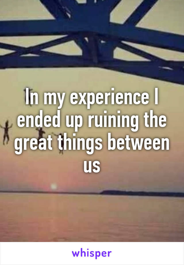 In my experience I ended up ruining the great things between us