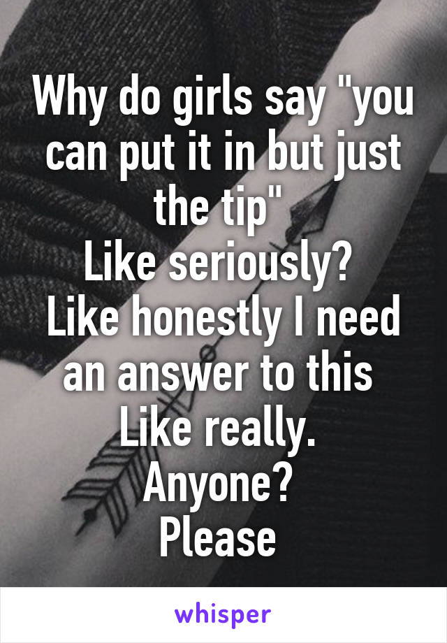 Why do girls say "you can put it in but just the tip" 
Like seriously? 
Like honestly I need an answer to this 
Like really. 
Anyone? 
Please 