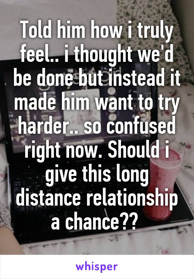 Told him how i truly feel.. i thought we'd be done but instead it made him want to try harder.. so confused right now. Should i give this long distance relationship a chance?? 
