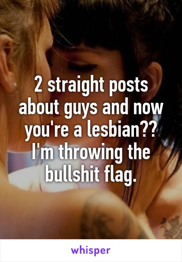 2 straight posts about guys and now you're a lesbian??
I'm throwing the bullshit flag.