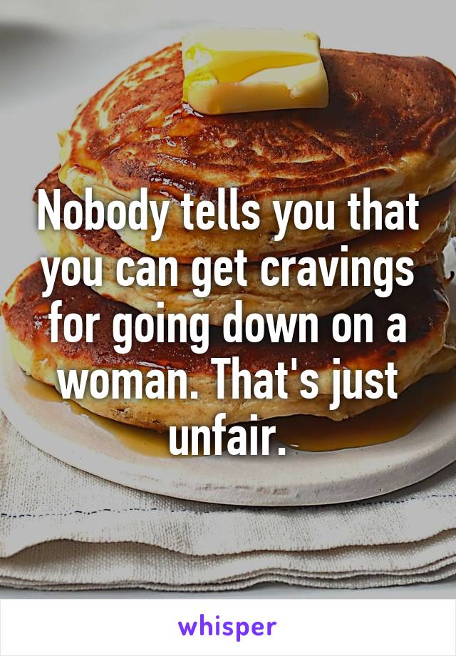 Nobody tells you that you can get cravings for going down on a woman. That's just unfair.