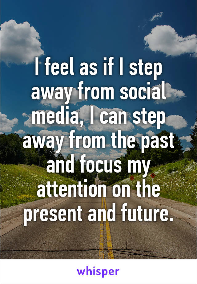 I feel as if I step away from social media, I can step away from the past and focus my attention on the present and future.