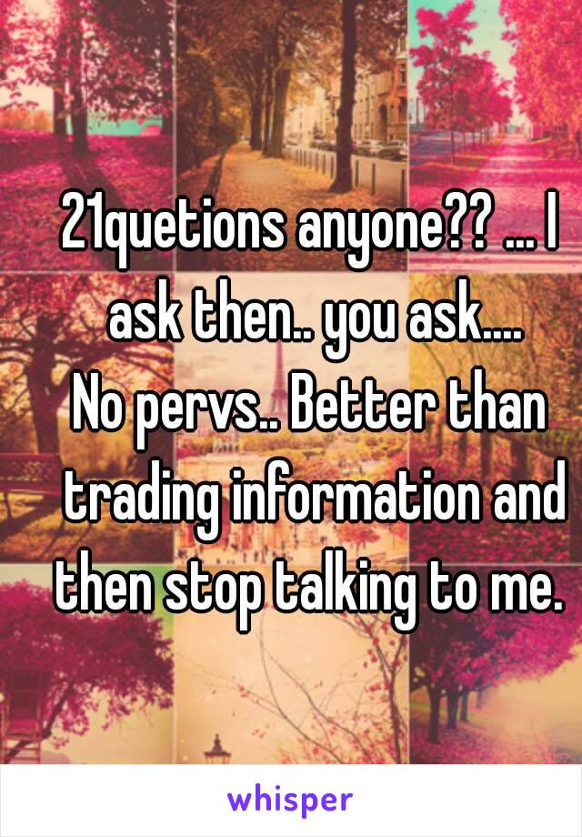 21quetions anyone?? ... I ask then.. you ask....
No pervs.. Better than trading information and then stop talking to me. 