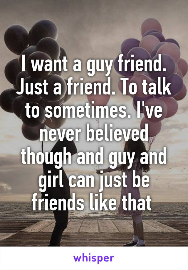 I want a guy friend. Just a friend. To talk to sometimes. I've never believed though and guy and girl can just be friends like that 