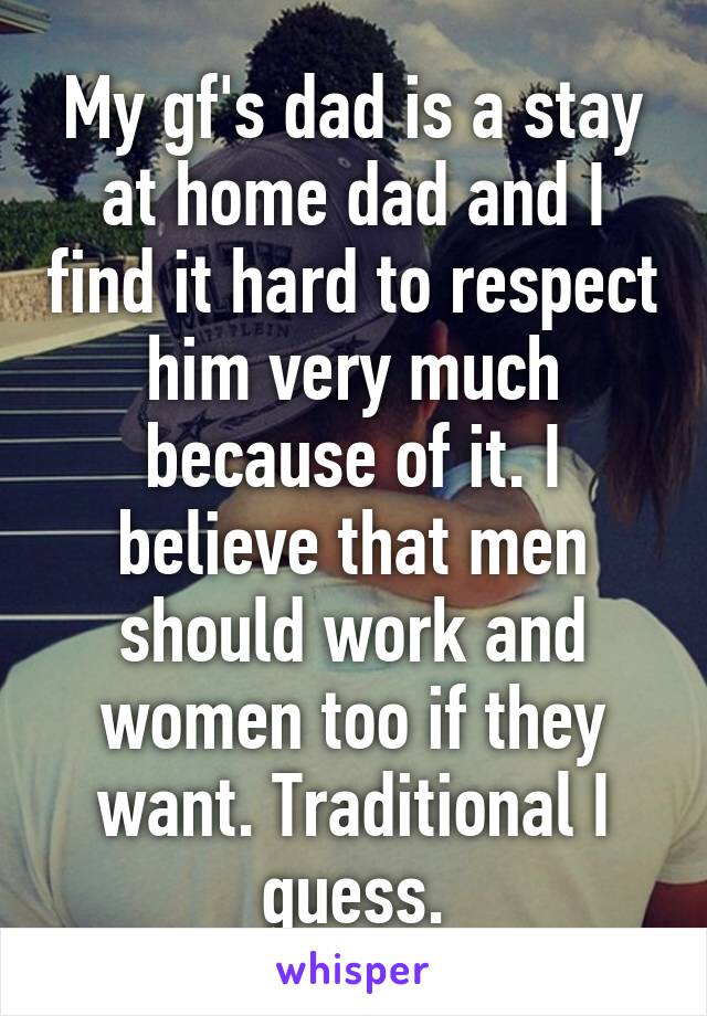My gf's dad is a stay at home dad and I find it hard to respect him very much because of it. I believe that men should work and women too if they want. Traditional I guess.