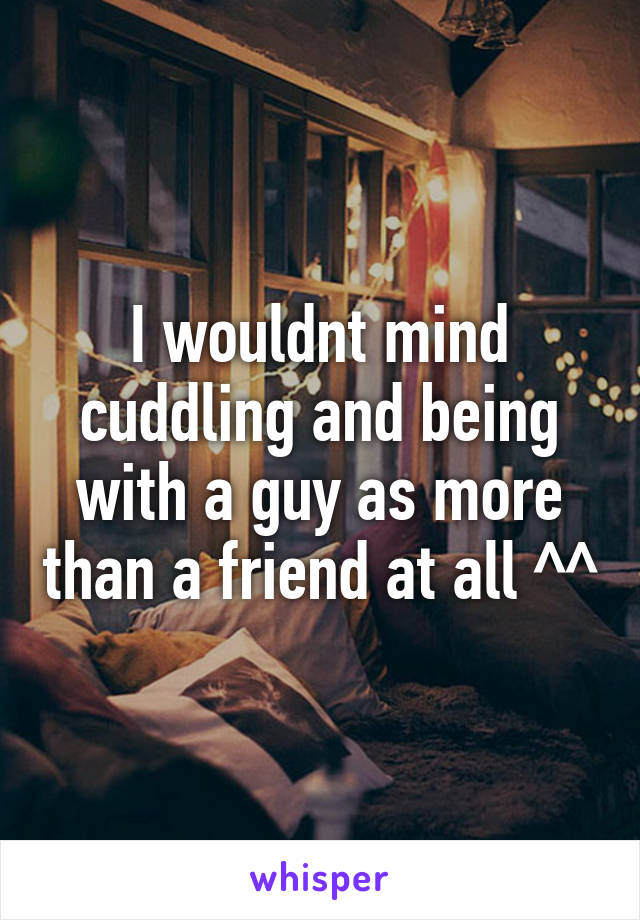 I wouldnt mind cuddling and being with a guy as more than a friend at all ^^