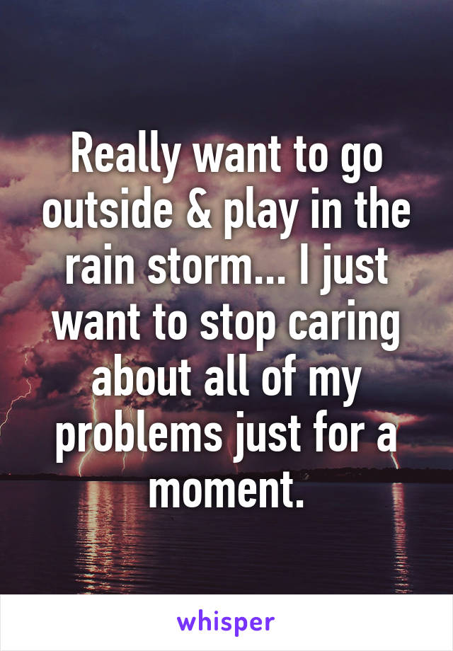 Really want to go outside & play in the rain storm... I just want to stop caring about all of my problems just for a moment.